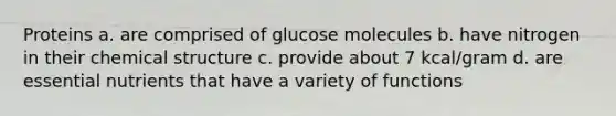 Proteins a. are comprised of glucose molecules b. have nitrogen in their chemical structure c. provide about 7 kcal/gram d. are essential nutrients that have a variety of functions