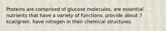 Proteins are comprised of glucose molecules. are essential nutrients that have a variety of functions. provide about 7 kcal/gram. have nitrogen in their chemical structures.