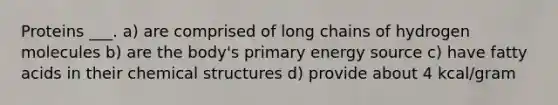 Proteins ___. a) are comprised of long chains of hydrogen molecules b) are the body's primary energy source c) have fatty acids in their chemical structures d) provide about 4 kcal/gram