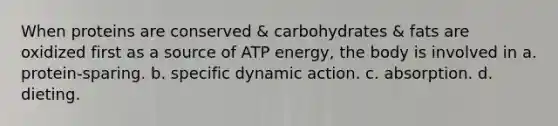 When proteins are conserved & carbohydrates & fats are oxidized first as a source of ATP energy, the body is involved in a. protein-sparing. b. specific dynamic action. c. absorption. d. dieting.