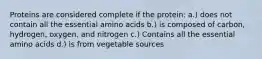 Proteins are considered complete if the protein: a.) does not contain all the essential amino acids b.) is composed of carbon, hydrogen, oxygen, and nitrogen c.) Contains all the essential amino acids d.) is from vegetable sources