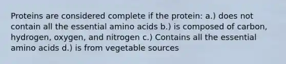 Proteins are considered complete if the protein: a.) does not contain all the essential amino acids b.) is composed of carbon, hydrogen, oxygen, and nitrogen c.) Contains all the essential amino acids d.) is from vegetable sources