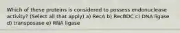 Which of these proteins is considered to possess endonuclease activity? (Select all that apply) a) RecA b) RecBDC c) DNA ligase d) transposase e) RNA ligase