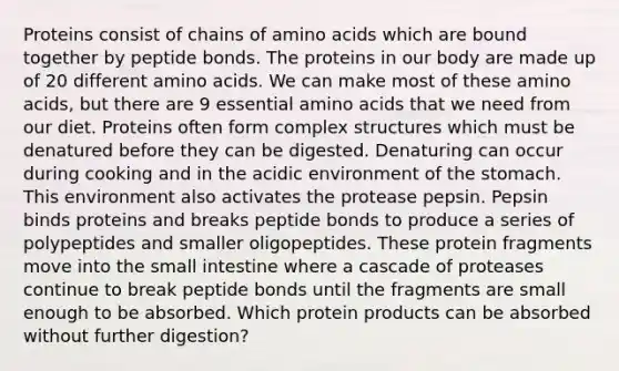 Proteins consist of chains of amino acids which are bound together by peptide bonds. The proteins in our body are made up of 20 different amino acids. We can make most of these amino acids, but there are 9 essential amino acids that we need from our diet. Proteins often form complex structures which must be denatured before they can be digested. Denaturing can occur during cooking and in the acidic environment of the stomach. This environment also activates the protease pepsin. Pepsin binds proteins and breaks peptide bonds to produce a series of polypeptides and smaller oligopeptides. These protein fragments move into the small intestine where a cascade of proteases continue to break peptide bonds until the fragments are small enough to be absorbed. Which protein products can be absorbed without further digestion?