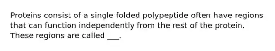 Proteins consist of a single folded polypeptide often have regions that can function independently from the rest of the protein. These regions are called ___.