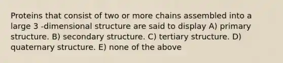 Proteins that consist of two or more chains assembled into a large 3 -dimensional structure are said to display A) primary structure. B) secondary structure. C) tertiary structure. D) quaternary structure. E) none of the above