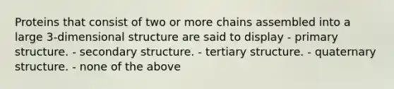 Proteins that consist of two or more chains assembled into a large 3-dimensional structure are said to display - primary structure. - secondary structure. - tertiary structure. - quaternary structure. - none of the above