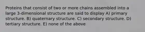 Proteins that consist of two or more chains assembled into a large 3-dimensional structure are said to display A) primary structure. B) quaternary structure. C) secondary structure. D) tertiary structure. E) none of the above