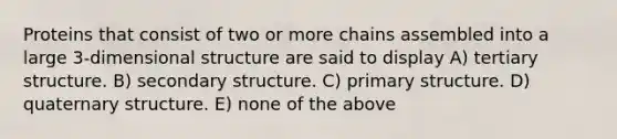 Proteins that consist of two or more chains assembled into a large 3-dimensional structure are said to display A) tertiary structure. B) <a href='https://www.questionai.com/knowledge/kRddrCuqpV-secondary-structure' class='anchor-knowledge'>secondary structure</a>. C) <a href='https://www.questionai.com/knowledge/knHR7ecP3u-primary-structure' class='anchor-knowledge'>primary structure</a>. D) quaternary structure. E) none of the above