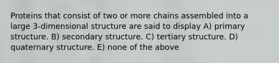 Proteins that consist of two or more chains assembled into a large 3-dimensional structure are said to display A) primary structure. B) secondary structure. C) tertiary structure. D) quaternary structure. E) none of the above