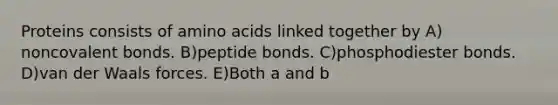 Proteins consists of amino acids linked together by A) noncovalent bonds. B)peptide bonds. C)phosphodiester bonds. D)van der Waals forces. E)Both a and b