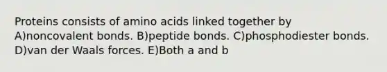 Proteins consists of amino acids linked together by A)noncovalent bonds. B)peptide bonds. C)phosphodiester bonds. D)van der Waals forces. E)Both a and b