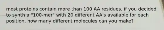 most proteins contain <a href='https://www.questionai.com/knowledge/keWHlEPx42-more-than' class='anchor-knowledge'>more than</a> 100 AA residues. if you decided to synth a "100-mer" with 20 different AA's available for each position, how many different molecules can you make?