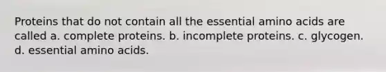 Proteins that do not contain all the essential amino acids are called a. complete proteins. b. incomplete proteins. c. glycogen. d. essential amino acids.