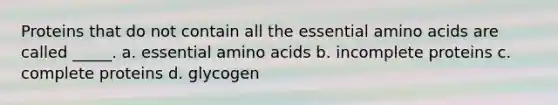 Proteins that do not contain all the essential amino acids are called _____. a. essential amino acids b. incomplete proteins c. complete proteins d. glycogen