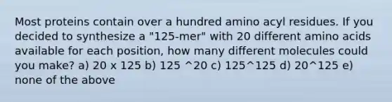 Most proteins contain over a hundred amino acyl residues. If you decided to synthesize a "125-mer" with 20 different amino acids available for each position, how many different molecules could you make? a) 20 x 125 b) 125 ^20 c) 125^125 d) 20^125 e) none of the above