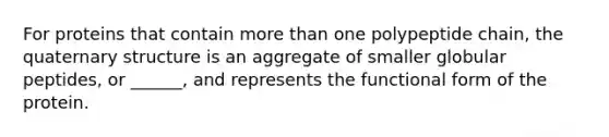 For proteins that contain more than one polypeptide chain, the quaternary structure is an aggregate of smaller globular peptides, or ______, and represents the functional form of the protein.