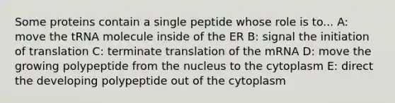 Some proteins contain a single peptide whose role is to... A: move the tRNA molecule inside of the ER B: signal the initiation of translation C: terminate translation of the mRNA D: move the growing polypeptide from the nucleus to the cytoplasm E: direct the developing polypeptide out of the cytoplasm