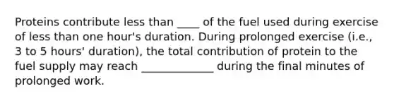 Proteins contribute less than ____ of the fuel used during exercise of less than one hour's duration. During prolonged exercise (i.e., 3 to 5 hours' duration), the total contribution of protein to the fuel supply may reach _____________ during the final minutes of prolonged work.