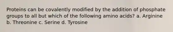 Proteins can be covalently modified by the addition of phosphate groups to all but which of the following amino acids? a. Arginine b. Threonine c. Serine d. Tyrosine