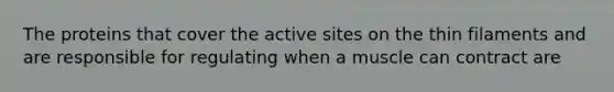 The proteins that cover the active sites on the thin filaments and are responsible for regulating when a muscle can contract are