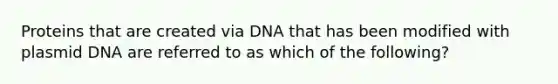 Proteins that are created via DNA that has been modified with plasmid DNA are referred to as which of the following?