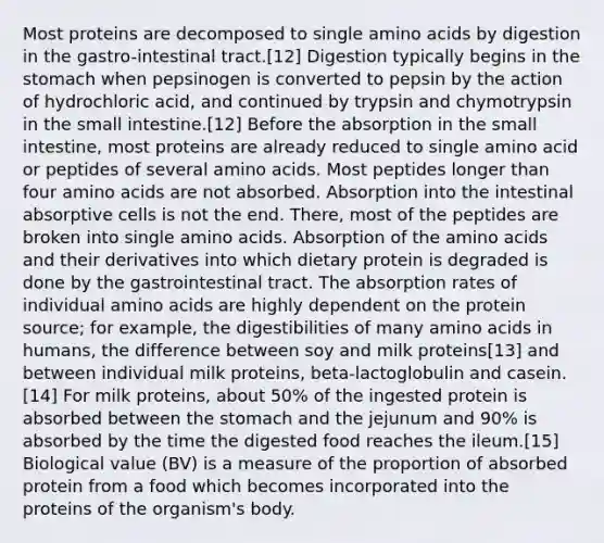 Most proteins are decomposed to single amino acids by digestion in the gastro-intestinal tract.[12] Digestion typically begins in the stomach when pepsinogen is converted to pepsin by the action of hydrochloric acid, and continued by trypsin and chymotrypsin in the small intestine.[12] Before the absorption in the small intestine, most proteins are already reduced to single amino acid or peptides of several amino acids. Most peptides longer than four amino acids are not absorbed. Absorption into the intestinal absorptive cells is not the end. There, most of the peptides are broken into single amino acids. Absorption of the amino acids and their derivatives into which dietary protein is degraded is done by the gastrointestinal tract. The absorption rates of individual amino acids are highly dependent on the protein source; for example, the digestibilities of many amino acids in humans, the difference between soy and milk proteins[13] and between individual milk proteins, beta-lactoglobulin and casein.[14] For milk proteins, about 50% of the ingested protein is absorbed between the stomach and the jejunum and 90% is absorbed by the time the digested food reaches the ileum.[15] Biological value (BV) is a measure of the proportion of absorbed protein from a food which becomes incorporated into the proteins of the organism's body.