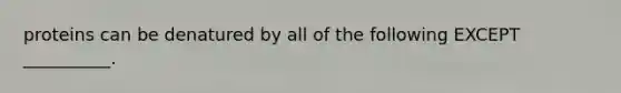 proteins can be denatured by all of the following EXCEPT __________.