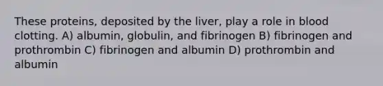 These proteins, deposited by the liver, play a role in blood clotting. A) albumin, globulin, and fibrinogen B) fibrinogen and prothrombin C) fibrinogen and albumin D) prothrombin and albumin