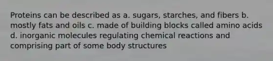 Proteins can be described as a. sugars, starches, and fibers b. mostly fats and oils c. made of building blocks called amino acids d. inorganic molecules regulating chemical reactions and comprising part of some body structures