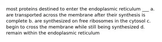 most proteins destined to enter the endoplasmic reticulum ___ a. are transported across the membrane after their synthesis is complete b. are synthesized on free ribosomes in the cytosol c. begin to cross the membrane while still being synthesized d. remain within the endoplasmic reticulum