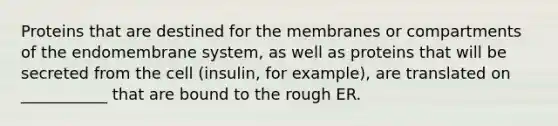 Proteins that are destined for the membranes or compartments of the endomembrane system, as well as proteins that will be secreted from the cell (insulin, for example), are translated on ___________ that are bound to the rough ER.