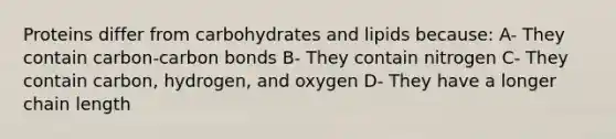 Proteins differ from carbohydrates and lipids because: A- They contain carbon-carbon bonds B- They contain nitrogen C- They contain carbon, hydrogen, and oxygen D- They have a longer chain length