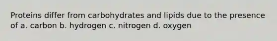 Proteins differ from carbohydrates and lipids due to the presence of a. carbon b. hydrogen c. nitrogen d. oxygen