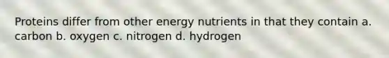 Proteins differ from other energy nutrients in that they contain a. carbon b. oxygen c. nitrogen d. hydrogen