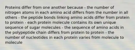 Proteins differ from one another because - the number of nitrogen atoms in each amino acid differs from the number in all others - the peptide bonds linking amino acids differ from protein to protein - each protein molecule contains its own unique sequence of sugar molecules - the sequence of amino acids in the polypeptide chain differs from protein to protein - the number of nucleotides in each protein varies from molecule to molecule