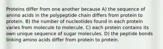 Proteins differ from one another because A) the sequence of amino acids in the polypeptide chain differs from protein to protein. B) the number of nucleotides found in each protein varies from molecule to molecule. C) each protein contains its own unique sequence of sugar molecules. D) the peptide bonds linking amino acids differ from protein to protein.