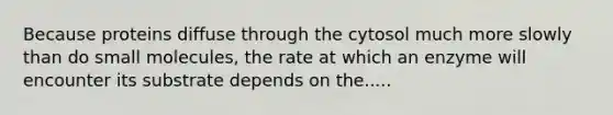 Because proteins diffuse through the cytosol much more slowly than do small molecules, the rate at which an enzyme will encounter its substrate depends on the.....