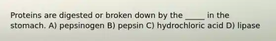 Proteins are digested or broken down by the _____ in the stomach. A) pepsinogen B) pepsin C) hydrochloric acid D) lipase