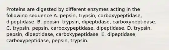 Proteins are digested by different enzymes acting in the following sequence A. pepsin, trypsin, carboxypeptidase, dipeptidase. B. pepsin, trypsin, dipeptidase, carboxypeptidase. C. trypsin, pepsin, carboxypeptidase, dipeptidase. D. trypsin, pepsin, dipeptidase, carboxypeptidase. E. dipeptidase, carboxypeptidase, pepsin, trypsin.