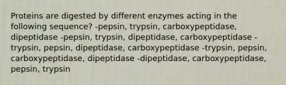 Proteins are digested by different enzymes acting in the following sequence? -pepsin, trypsin, carboxypeptidase, dipeptidase -pepsin, trypsin, dipeptidase, carboxypeptidase -trypsin, pepsin, dipeptidase, carboxypeptidase -trypsin, pepsin, carboxypeptidase, dipeptidase -dipeptidase, carboxypeptidase, pepsin, trypsin