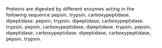 Proteins are digested by different enzymes acting in the following sequence pepsin, trypsin, carboxypeptidase, dipeptidase. pepsin, trypsin, dipeptidase, carboxypeptidase. trypsin, pepsin, carboxypeptidase, dipeptidase. trypsin, pepsin, dipeptidase, carboxypeptidase. dipeptidase, carboxypeptidase, pepsin, trypsin.