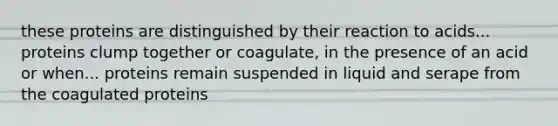 these proteins are distinguished by their reaction to acids... proteins clump together or coagulate, in the presence of an acid or when... proteins remain suspended in liquid and serape from the coagulated proteins