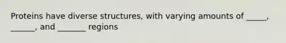 Proteins have diverse structures, with varying amounts of _____, ______, and _______ regions