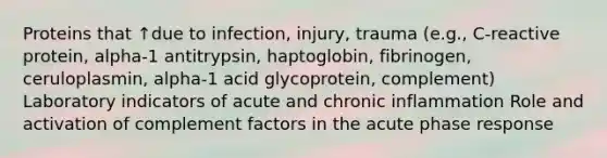 Proteins that ↑due to infection, injury, trauma (e.g., C-reactive protein, alpha-1 antitrypsin, haptoglobin, fibrinogen, ceruloplasmin, alpha-1 acid glycoprotein, complement) Laboratory indicators of acute and chronic inflammation Role and activation of complement factors in the acute phase response