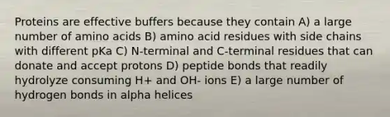 Proteins are effective buffers because they contain A) a large number of amino acids B) amino acid residues with side chains with different pKa C) N-terminal and C-terminal residues that can donate and accept protons D) peptide bonds that readily hydrolyze consuming H+ and OH- ions E) a large number of hydrogen bonds in alpha helices