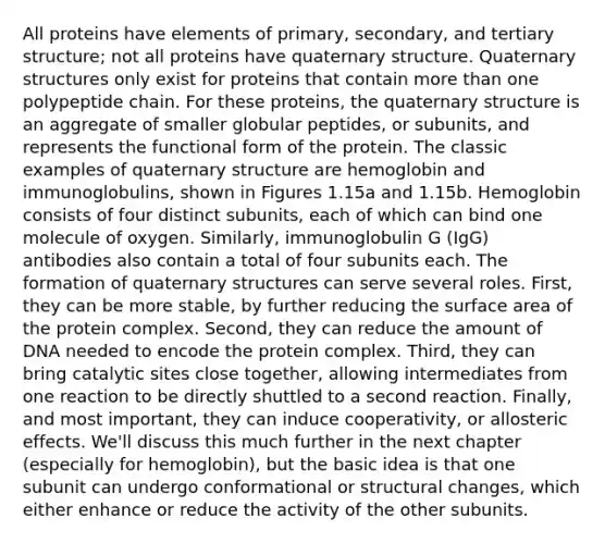 All proteins have elements of primary, secondary, and tertiary structure; not all proteins have quaternary structure. Quaternary structures only exist for proteins that contain more than one polypeptide chain. For these proteins, the quaternary structure is an aggregate of smaller globular peptides, or subunits, and represents the functional form of the protein. The classic examples of quaternary structure are hemoglobin and immunoglobulins, shown in Figures 1.15a and 1.15b. Hemoglobin consists of four distinct subunits, each of which can bind one molecule of oxygen. Similarly, immunoglobulin G (IgG) antibodies also contain a total of four subunits each. The formation of quaternary structures can serve several roles. First, they can be more stable, by further reducing the surface area of the protein complex. Second, they can reduce the amount of DNA needed to encode the protein complex. Third, they can bring catalytic sites close together, allowing intermediates from one reaction to be directly shuttled to a second reaction. Finally, and most important, they can induce cooperativity, or allosteric effects. We'll discuss this much further in the next chapter (especially for hemoglobin), but the basic idea is that one subunit can undergo conformational or structural changes, which either enhance or reduce the activity of the other subunits.