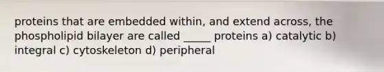 proteins that are embedded within, and extend across, the phospholipid bilayer are called _____ proteins a) catalytic b) integral c) cytoskeleton d) peripheral