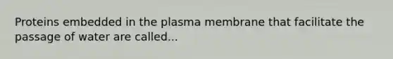 Proteins embedded in the plasma membrane that facilitate the passage of water are called...