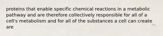 proteins that enable specific chemical reactions in a metabolic pathway and are therefore collectively responsible for all of a cell's metabolism and for all of the substances a cell can create are